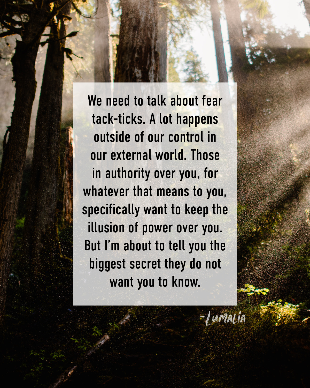 We need to talk about fear tack-ticks. A lot happens outside of our control in our external world. Those in authority over you, for whatever that means to you, specifically want to keep the illusion of power over you. But I’m about to tell you the biggest secret they do not want you to know.
