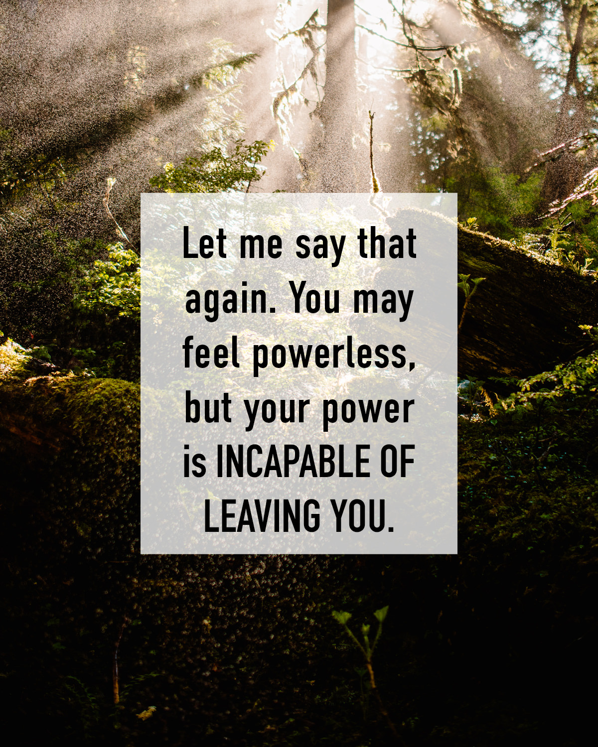 Let me say that again. You may feel powerless, but your power is incapable of leaving you.